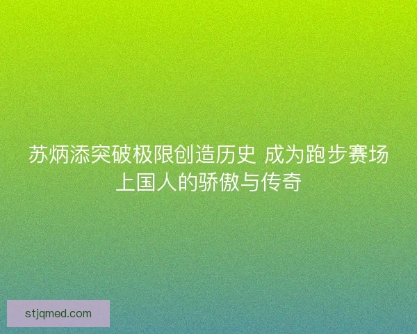 苏炳添突破极限创造历史 成为跑步赛场上国人的骄傲与传奇