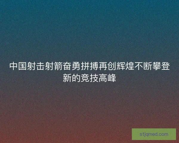 中国射击射箭奋勇拼搏再创辉煌不断攀登新的竞技高峰