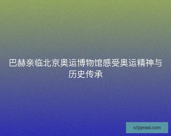 巴赫亲临北京奥运博物馆感受奥运精神与历史传承 巴赫亲临北京奥运博物馆感受奥运精神与历史传承