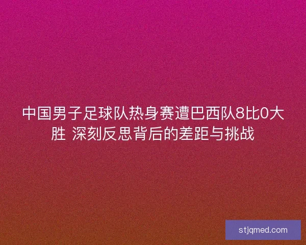 中国男子足球队热身赛遭巴西队8比0大胜 深刻反思背后的差距与挑战