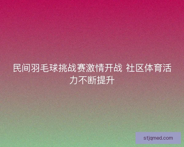 民间羽毛球挑战赛激情开战 社区体育活力不断提升