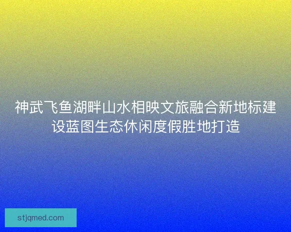 神武飞鱼湖畔山水相映文旅融合新地标建设蓝图生态休闲度假胜地打造 神武飞鱼湖畔山水相映文旅融合新地标建设蓝图生态休闲度假胜地打造