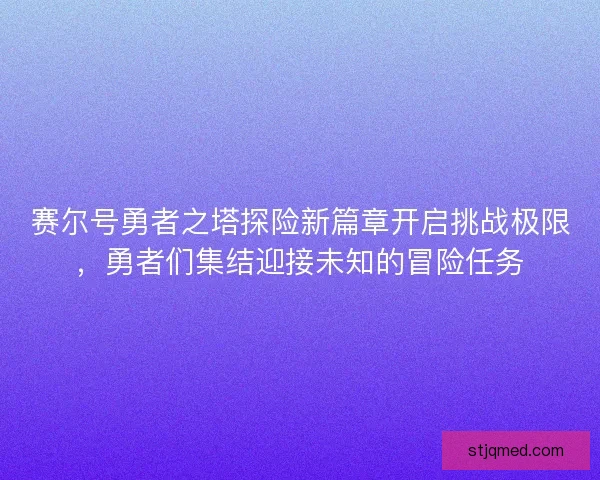 赛尔号勇者之塔探险新篇章开启挑战极限，勇者们集结迎接未知的冒险任务