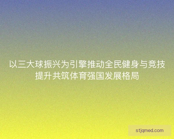 以三大球振兴为引擎推动全民健身与竞技提升共筑体育强国发展格局 以三大球振兴为引擎推动全民健身与竞技提升共筑体育强国发展格局