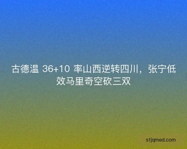 古德温 36+10 率山西逆转四川，张宁低效马里奇空砍三双