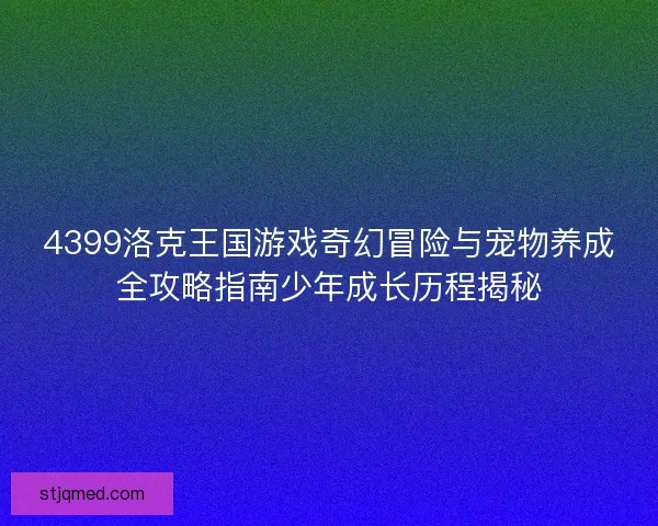 4399洛克王国游戏奇幻冒险与宠物养成全攻略指南少年成长历程揭秘 4399洛克王国游戏奇幻冒险与宠物养成全攻略指南少年成长历程揭秘
