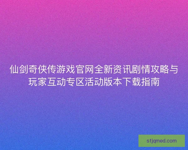 仙剑奇侠传游戏官网全新资讯剧情攻略与玩家互动专区活动版本下载指南