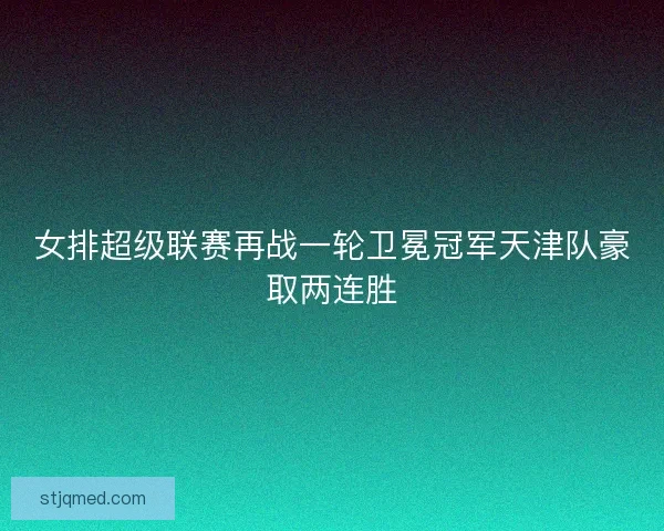 女排超级联赛再战一轮卫冕冠军天津队豪取两连胜