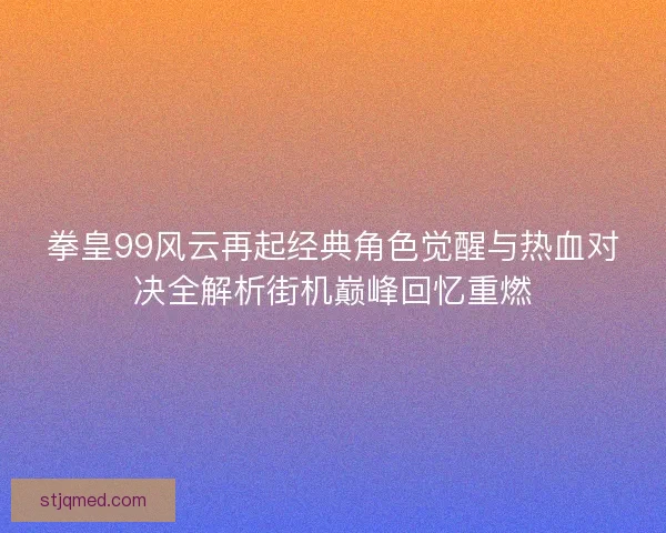 拳皇99风云再起经典角色觉醒与热血对决全解析街机巅峰回忆重燃