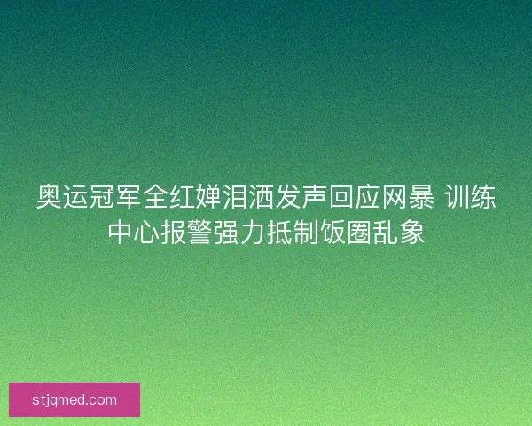 奥运冠军全红婵泪洒发声回应网暴 训练中心报警强力抵制饭圈乱象