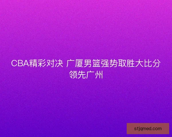 CBA精彩对决 广厦男篮强势取胜大比分领先广州