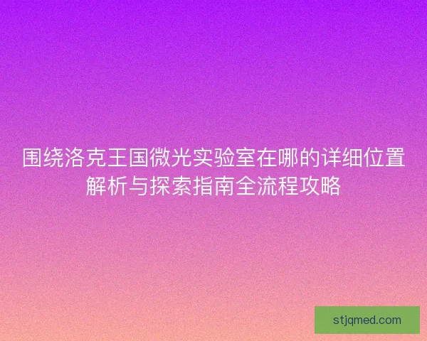 围绕洛克王国微光实验室在哪的详细位置解析与探索指南全流程攻略 围绕洛克王国微光实验室在哪的详细位置解析与探索指南全流程攻略