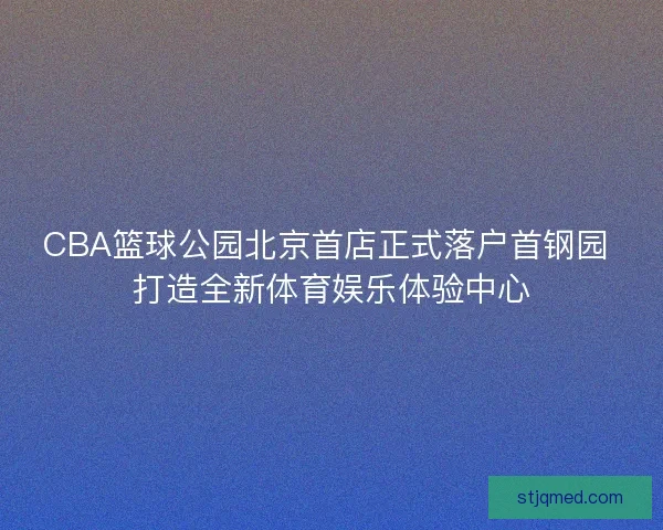 CBA篮球公园北京首店正式落户首钢园 打造全新体育娱乐体验中心